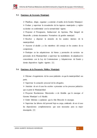 Informe de PrácticasModularesde (AdministraciónySoporte de equipos Informáticos)
JORGE ALBERTO MORALES RODRÍGUEZ 13
5.3. Funciones de Gerencia Municipal:
 Planificar, dirigir, organizar y controlar el rumbo de la Gestión Municipal.
 Evaluar y supervisar la recaudación de los ingresos municipales y vigilar
su destino en conformidad con la normatividad vigente.
 Proponer el Presupuesto, Institucional de Apertura, Plan Integral de
Desarrollo y demás documentos Normativos de gestión municipal.
 Resolver y disponer la atención de los asuntos internos de la
municipalidad.
 Asesorar al alcalde y a los miembros del consejo en los asuntos de su
competencia.
 Participar en las adquisiciones de bienes y prestación de servicios no
personales de la Municipalidad y supervisar las modalidades de adjudicación
concordantes con la Ley de Contrataciones y Adquisiciones de Estado y
demás dispositivos legales vigentes. [1]
5.4. Funciones de la Procuraría Pública Municipal:
 Efectuar el seguimiento de los casos judiciales en que la municipalidad sea
parte.
 Supervisar la actuación procesal de los abogados.
 Autorizar de ser el caso los escritos a presentar en los procesos judiciales
que es parte la Municipalidad.
 Proyectar Resoluciones Directorales o de Alcaldía que le encargue el
Gerente Municipal o el Alcalde.
 Emitir Informes u opiniones que la Alta Dirección le encargue.
 Supervisar las labores del personal bajo su cargo, emitiendo de ser el caso
las disposiciones complementarias que sean necesarias para su mejor
desempeño. [1]
 
