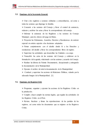 Informe de PrácticasModularesde (AdministraciónySoporte de equipos Informáticos)
JORGE ALBERTO MORALES RODRÍGUEZ 14
5.5. Funciones de la Secretaria General:
 Citar a los regidores a sesiones ordinarias y extraordinarias, así como a
todas las sesiones que disponga la Alcaldía.
 Concurrir a las sesiones del Consejo y llevar el control de asistencia,
redactar y archivar las actas y llevar la correspondencia del consejo.
 Informar la asistencia de los Regidores a las sesiones de Consejo
Municipal, para los efectos del pago de Dietas.
 Proyectar las Ordenanzas, Acuerdos, Decretos y Resoluciones de carácter
especial en estricta sujeción a las decisiones adoptadas.
 Firmar conjuntamente con el alcalde dando fe a los Derechos y
resoluciones del alcalde y llevar los correspondientes libros de registro.
 Supervisar las actividades que desarrollan las Unidades a su cargo.
 Transcribir las actas de las sesiones del Consejo y colaborar en la
formulación de la agenda, relacionado con las sesiones y acuerdo de Consejo.
 Realizar las labores de Trámite Documentario, decepcionado y entregando
la documentación de la Municipalidad.
 Ejecutar el archivo de toda la documentación de la Municipalidad.
 Conducir y supervisar las acciones de Relaciones Públicas, velando por la
adecuada Imagen de la Municipalidad. [1]
5.6. Funciones de Registro Civil:
 Programar, organizar y ejecutar las acciones de los Regidores Civiles en
la jurisdicción.
 Cumplir y hacer cumplir las normas legales, que regulan las actividades de
los Registros Civiles en el Perú.
 Revisar, fiscalizar y firmar las reproducciones de las partidas de los
registros, así como todos los documentos que se originan en los Registros
Civiles.
 