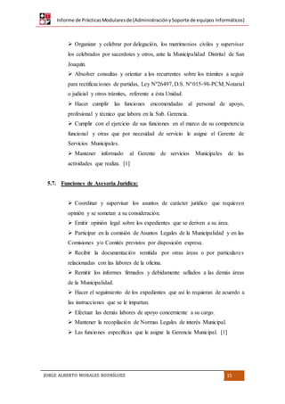 Informe de PrácticasModularesde (AdministraciónySoporte de equipos Informáticos)
JORGE ALBERTO MORALES RODRÍGUEZ 15
 Organizar y celebrar por delegación, los matrimonios civiles y supervisar
los celebrados por sacerdotes y otros, ante la Municipalidad Distrital de San
Joaquín.
 Absolver consultas y orientar a los recurrentes sobre los trámites a seguir
para rectificaciones de partidas, Ley Nº26497, D.S. Nº015-98-PCM,Notarial
o judicial y otros trámites, referente a ésta Unidad.
 Hacer cumplir las funciones encomendadas al personal de apoyo,
profesional y técnico que labora en la Sub. Gerencia.
 Cumplir con el ejercicio de sus funciones en el marco de su competencia
funcional y otras que por necesidad de servicio le asigne el Gerente de
Servicios Municipales.
 Mantener informado al Gerente de servicios Municipales de las
actividades que realiza. [1]
5.7. Funciones de Asesoría Jurídica:
 Coordinar y supervisar los asuntos de carácter jurídico que requieren
opinión y se sometan a su consideración.
 Emitir opinión legal sobre los expedientes que se deriven a su área.
 Participar en la comisión de Asuntos Legales de la Municipalidad y en las
Comisiones y/o Comités previstos por disposición expresa.
 Recibir la documentación remitida por otras áreas o por particulares
relacionadas con las labores de la oficina.
 Remitir los informes firmados y debidamente sellados a las demás áreas
de la Municipalidad.
 Hacer el seguimiento de los expedientes que así lo requieran de acuerdo a
las instrucciones que se le impartan.
 Efectuar las demás labores de apoyo concerniente a su cargo.
 Mantener la recopilación de Normas Legales de interés Municipal.
 Las funciones específicas que le asigne la Gerencia Municipal. [1]
 
