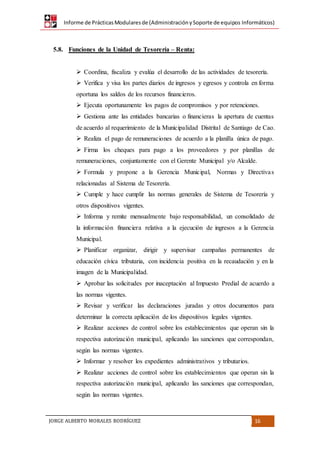 Informe de PrácticasModularesde (AdministraciónySoporte de equipos Informáticos)
JORGE ALBERTO MORALES RODRÍGUEZ 16
5.8. Funciones de la Unidad de Tesorería – Renta:
 Coordina, fiscaliza y evalúa el desarrollo de las actividades de tesorería.
 Verifica y visa los partes diarios de ingresos y egresos y controla en forma
oportuna los saldos de los recursos financieros.
 Ejecuta oportunamente los pagos de compromisos y por retenciones.
 Gestiona ante las entidades bancarias o financieras la apertura de cuentas
de acuerdo al requerimiento de la Municipalidad Distrital de Santiago de Cao.
 Realiza el pago de remuneraciones de acuerdo a la planilla única de pago.
 Firma los cheques para pago a los proveedores y por planillas de
remuneraciones, conjuntamente con el Gerente Municipal y/o Alcalde.
 Formula y propone a la Gerencia Municipal, Normas y Directivas
relacionadas al Sistema de Tesorería.
 Cumple y hace cumplir las normas generales de Sistema de Tesorería y
otros dispositivos vigentes.
 Informa y remite mensualmente bajo responsabilidad, un consolidado de
la información financiera relativa a la ejecución de ingresos a la Gerencia
Municipal.
 Planificar organizar, dirigir y supervisar campañas permanentes de
educación cívica tributaria, con incidencia positiva en la recaudación y en la
imagen de la Municipalidad.
 Aprobar las solicitudes por inaceptación al Impuesto Predial de acuerdo a
las normas vigentes.
 Revisar y verificar las declaraciones juradas y otros documentos para
determinar la correcta aplicación de los dispositivos legales vigentes.
 Realizar acciones de control sobre los establecimientos que operan sin la
respectiva autorización municipal, aplicando las sanciones que correspondan,
según las normas vigentes.
 Informar y resolver los expedientes administrativos y tributarios.
 Realizar acciones de control sobre los establecimientos que operan sin la
respectiva autorización municipal, aplicando las sanciones que correspondan,
según las normas vigentes.
 