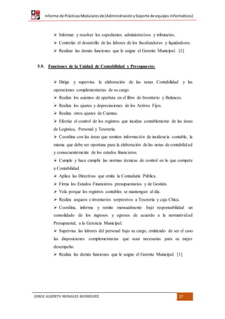 Informe de PrácticasModularesde (AdministraciónySoporte de equipos Informáticos)
JORGE ALBERTO MORALES RODRÍGUEZ 17
 Informar y resolver los expedientes administrativos y tributarios.
 Controlar el desarrollo de las labores de los fiscalizadores y liquidadores.
 Realizar las demás funciones que le asigne el Gerente Municipal. [1]
5.9. Funciones de la Unidad de Contabilidad y Presupuesto:
 Dirige y supervisa la elaboración de las notas Contabilidad y las
operaciones complementarias de su cargo.
 Realiza los asientos de apertura en el libro de Inventario y Balances.
 Realiza los ajustes y depreciaciones de los Activos Fijos.
 Realiza otros ajustes de Cuentas.
 Efectúa el control de los registros que incidan contablemente de las áreas
de Logística, Personal y Tesorería.
 Coordina con las áreas que remiten información de incidencia contable, la
misma que debe ser oportuna para la elaboración de las notas de contabilidad
y consecuentemente de los estados financieros.
 Cumple y hace cumplir las normas técnicas de control en lo que compete
a Contabilidad.
 Aplica las Directivas que emita la Contaduría Pública.
 Firma los Estados Financieros presupuestarios y de Gestión.
 Vela porque los registros contables se mantengan al día.
 Realiza arqueos e inventarios sorpresivos a Tesorería y caja Chica.
 Coordina, informa y remite mensualmente bajo responsabilidad un
consolidado de los ingresos y egresos de acuerdo a la normatividad
Presupuestal, a la Gerencia Municipal.
 Supervisa las labores del personal bajo su cargo, emitiendo de ser el caso
las disposiciones complementarias que sean necesarias para su mejor
desempeño.
 Realiza las demás funciones que le asigne el Gerente Municipal. [1]
 