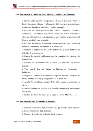 Informe de PrácticasModularesde (AdministraciónySoporte de equipos Informáticos)
JORGE ALBERTO MORALES RODRÍGUEZ 18
5.10. Funciones de la Unidad de Obras Públicas, Privadas y por Convenio:
 Ejecutar el presupuesto correspondiente al Área de Desarrollo Urbano y
Rural, disponiendo eficiente y eficazmente de los recursos presupuestales,
económicos, financieros, materiales y equipos asignados.
 Proponer los anteproyectos de Plan Urbano, Organizado Territorial,
Zonificación, Usos de Suelo, Renovación Urbana y del plan de Inversiones y
otros que estén dentro de su competencia y que requieren la aprobación del
Consejo Municipal o de la Alcaldía.
 Proponer las políticas de desarrollo urbano orientadas a un crecimie nto
ordenado y sustentable del territorio de la jurisdicción.
 Proponer la modificación del Cuadro de Sanciones y Escala de Multas en
el ámbito de su competencia.
 Integrar la comisión calificadora para la expedición de Licencias de
Construcción.
 Resolver las reconsideraciones d multas y/o sanciones en primera
instancia.
 Visar para la firma del Alcalde las Licencias de Construcción –
Edificación.
 Integrar la Comisión de Recepción de Proyectos, Estudios, Recepción de
Obras, Apertura de sobres y Otorgamiento de la Buena Pro.
 Aprobar los expedientes técnicos de las obras sujetas a administración
directa.
 Autoriza la ejecución de obras en la vía pública por parte de las Empresas
de Servicios.
 Realizar las demás funciones que le asigne el Gerente Municipal. [1]
5.11. Funciones del Área de Servicios Municipales:
 Promover el desarrollo de la economía local, propiciando el libre mercado
y el auto sostenimiento de la población.
 Mantener la jurisdicción ordenada, limpia y seguro.
 