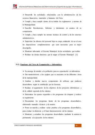 Informe de PrácticasModularesde (AdministraciónySoporte de equipos Informáticos)
JORGE ALBERTO MORALES RODRÍGUEZ 19
 Desarrolla las actividades relacionadas con la administración de los
recursos financieros, materiales y humanos del Área.
 Cumple y hace cumplir dentro de su ámbito los reglamentos y normas de
la Municipalidad.
 Suscribir Resoluciones, Informes y dictámenes en asuntos de su
competencia.
 Cumple y hace cumplir las normas técnicas de control y de los sistemas
administrativos.
 Supervisar las labores del personal bajo su cargo, emitiendo de ser el caso
las disposiciones complementarias que sean necesarias para su mejor
desempeño.
 Mantener informado al Gerente Municipal de las actividades que realiza.
 Realizar las demás funciones que le asigne el Gerente Municipal. [1]
5.12. Funciones del Área de Computación e Informática:
 Se encarga de atender a la población para su capacitación en informática.
 Dar mantenimiento a los equipos que se encuentra en las diferentes áreas
de la municipalidad.
 Analizar y diseñar nuevos componentes de software que pudieran
desarrollarse según lo establecido por la Gerencia.
 Realizar el seguimiento de los objetivos de los proyectos informáticos y
de la calidad esperada de los mismos.
 Determinar los ajustes requeridos a los programas de cómputo y realizar
su seguimiento.
 Documentar los programas fuente de los programas desarrollados,
elaborando manuales técnicos y de usuario.
 Poner en marcha y realizar varias pruebas a los programas desarrollados,
para evaluar la eficiencia y el buen funcionamiento de los mismos.
 Mantener y actualizar los programas desarrollados mediante la asistencia
permanente a la ejecución de los mismos.
 