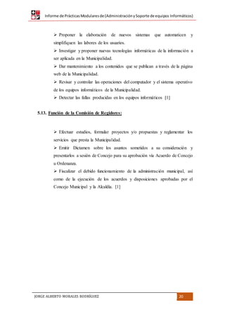 Informe de PrácticasModularesde (AdministraciónySoporte de equipos Informáticos)
JORGE ALBERTO MORALES RODRÍGUEZ 20
 Proponer la elaboración de nuevos sistemas que automaticen y
simplifiquen las labores de los usuarios.
 Investigar y proponer nuevas tecnologías informáticas de la información a
ser aplicada en la Municipalidad.
 Dar mantenimiento a los contenidos que se publican a través de la página
web de la Municipalidad.
 Revisar y controlar las operaciones del computador y el sistema operativo
de los equipos informáticos de la Municipalidad.
 Detectar las fallas producidas en los equipos informáticos [1]
5.13. Función de la Comisión de Regidores:
 Efectuar estudios, formular proyectos y/o propuestas y reglamentar los
servicios que presta la Municipalidad.
 Emitir Dictamen sobre los asuntos sometidos a su consideración y
presentarlos a sesión de Concejo para su aprobación vía Acuerdo de Concejo
u Ordenanza.
 Fiscalizar el debido funcionamiento de la administración municipal, así
como de la ejecución de los acuerdos y disposiciones aprobadas por el
Concejo Municipal y la Alcaldía. [1]
 