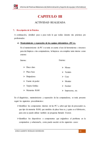 Informe de PrácticasModularesde (AdministraciónySoporte de equipos Informáticos)
JORGE ALBERTO MORALES RODRÍGUEZ 22
CAPITULO III
ACTIVIDAD REALIZADA
7. Descripción de la Práctica
A continuación, detallaré paso a paso todo lo que realice durante mis prácticas pre
profesionales:
a) Mantenimiento y reparación de los equipos informáticos (PC´s).-
En el mantenimiento de PC´s se tenía en cuenta el uso de herramientas e insumos
para dar limpieza a las computadoras, la limpieza era completa tanto interno como
externo:
Interno:
 Disco duro
 Placa base
 Disipadores
 Fuente de poder
 Tarjeta Gráfica
 Memorias RAM
Externo:
 Mouse
 Teclado
 Case
 Monitor
 Escáner
 Impresoras, etc.
En el diagnóstico, mantenimiento y reparación de las computadoras, se tenía presente
seguir los siguientes procedimientos:
Identificar los componentes internos de las PC´s, saber qué tipo de procesador es,
que tipo de memoria RAM, que modelos de placa base es, y quien es el fabricante,
para esto se puede utilizar también un programa llamado Everest.
Identificar los dispositivos o componentes que originaban el problema en la
computadora y solucionarlo, como puede suceder en los siguientes casos:
 