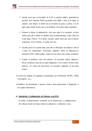 Informe de PrácticasModularesde (AdministraciónySoporte de equipos Informáticos)
JORGE ALBERTO MORALES RODRÍGUEZ 23
 Sucede casos que, al encendido de la PC se produce pitidos, generalmente
proviene de la memoria RAM que podría estar fallida o bien no lo tenga. La
solución sería limpiar la RAM con un borrador de goma y probar, si la Pc
sigue igual podría decirse que es un problema de la placa (placa quemada).
 Puentear la fuente de alimentación sirve para saber si se encuentra en buen
estado, para ello se utiliza un alambre para así poder puentear el pin verde con
el pin negro (Tierra). Si la fuente enciende quiere decir que está en buenas
condiciones de lo contrario se cambia por otra.
 Sucedía que la Pc se ponía lenta, para ello se debe hacer una limpieza interna
a todos sus componentes: Procesador, disipador, fuente de alimentación,
memorias RAM. Tarjeta gráfica, tarjetas de red, disco duro y placa en general.
 Cuando el problema venia del software, era necesario utilizar utilitarios,
drivers (Software) para dar un mejor diagnostico en la revisión de disco duro,
antivirus, etc. Toda esta observación era necesario regístralas en una ficha
técnica.
Conocer las medidas de seguridad recomendadas por el fabricante (INTEL, AMD,
GYGABITE, etc.)
Identificar las herramientas e insumos básicos, para proporcionar el diagnostico a
los equipos informáticos.
b) Instalación y Configuración de Software a las PCS.
Se realizó el mantenimiento correlativo de las instalaciones y configuraciones
del software desde los básicos hasta los aplicativos en diferentes áreas.
 