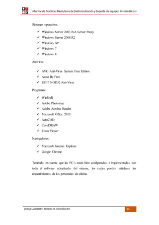 Informe de PrácticasModularesde (AdministraciónySoporte de equipos Informáticos)
JORGE ALBERTO MORALES RODRÍGUEZ 24
Sistemas operativos:
 Windows Server 2003 ISA Server Proxy
 Windows Server 2008 R2
 Windows XP
 Windows 7
 Windows 8
Antivirus:
 AVG Anti-Virus System Free Edition
 Avast Be Free
 ESET NOD32 Anti-Virus
Programas:
 WinRAR
 Adobe Photoshop
 Adobe Acrobat Reader
 Microsoft Office 2013
 AutoCAD
 CorelDRAW
 Team Viewer
Navegadores:
 Microsoft Internet Explorer
 Google Chrome
Teniendo en cuenta que las PC´s estén bien configuradas e implementadas con
todo el software actualizado del sistema, los cuales pueden satisfacer los
requerimientos de los personales de oficina.
 