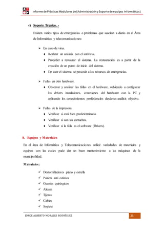 Informe de PrácticasModularesde (AdministraciónySoporte de equipos Informáticos)
JORGE ALBERTO MORALES RODRÍGUEZ 25
c) Soporte Técnico. -
Existen varios tipos de emergencias o problemas que suscitan a diario en el Área
de Informática y telecomunicaciones:
 En caso de virus.
 Realizar un análisis con el antivirus.
 Proceder a restaurar el sistema. La restauración es a partir de la
creación de un punto de inicio del sistema.
 De caer el sistema se procede a los recursos de emergencias.
 Fallas en otro hardware.
 Observar y analizar las fallas en el hardware, volviendo a configurar
los drivers instaladores, conexiones del hardware con la PC y
aplicando los conocimientos profesionales desde un análisis objetivo.
 Fallas de la impresora.
 Verificar si está bien predeterminada.
 Verificar si son los cartuchos.
 Verificar si la falla es el software (Drivers).
8. Equipos y Materiales
En el área de Informática y Telecomunicaciones utilicé variedades de materiales y
equipos con las cuales pude dar un buen mantenimiento a las máquinas de la
municipalidad.
Materiales:
 Destornilladores plano y estrella
 Pulsera anti estática
 Guantes quirúrgicos
 Alicate
 Tijeras
 Cables
 Soplete
 