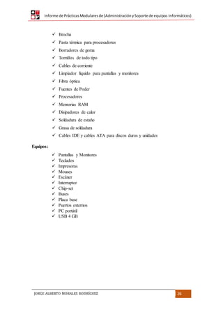 Informe de PrácticasModularesde (AdministraciónySoporte de equipos Informáticos)
JORGE ALBERTO MORALES RODRÍGUEZ 26
 Brocha
 Pasta térmica para procesadores
 Borradores de goma
 Tornillos de todo tipo
 Cables de corriente
 Limpiador líquido para pantallas y monitores
 Fibra óptica
 Fuentes de Poder
 Procesadores
 Memorias RAM
 Disipadores de calor
 Soldadura de estaño
 Grasa de soldadura
 Cables IDE y cables ATA para discos duros y unidades
Equipos:
 Pantallas y Monitores
 Teclados
 Impresoras
 Mouses
 Escáner
 Interruptor
 Chip-set
 Buses
 Placa base
 Puertos externos
 PC portátil
 USB 4 GB
 