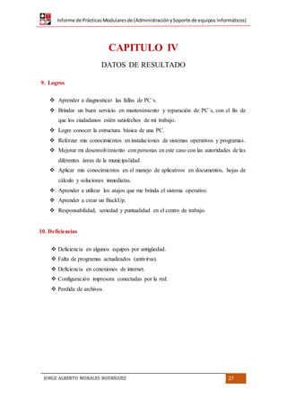 Informe de PrácticasModularesde (AdministraciónySoporte de equipos Informáticos)
JORGE ALBERTO MORALES RODRÍGUEZ 27
CAPITULO IV
DATOS DE RESULTADO
9. Logros
 Aprender a diagnosticar las fallas de PC´s.
 Brindar un buen servicio en mantenimiento y reparación de PC´s, con el fin de
que los ciudadanos estén satisfechos de mi trabajo.
 Logre conocer la estructura básica de una PC.
 Reforzar mis conocimientos en instalaciones de sistemas operativos y programas.
 Mejorar mi desenvolvimiento con personas en este caso con las autoridades de las
diferentes áreas de la municipalidad.
 Aplicar mis conocimientos en el manejo de aplicativos en documentos, hojas de
cálculo y soluciones inmediatas.
 Aprender a utilizar los atajos que me brinda el sistema operativo.
 Aprender a crear un BackUp.
 Responsabilidad, seriedad y puntualidad en el centro de trabajo.
10. Deficiencias
 Deficiencia en algunos equipos por antigüedad.
 Falta de programas actualizados (antivirus).
 Deficiencia en conexiones de internet.
 Configuración impresora conectadas por la red.
 Perdida de archivos.
 