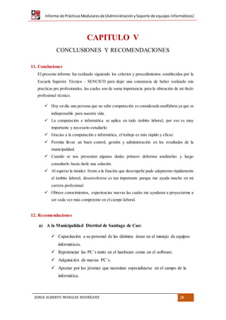 Informe de PrácticasModularesde (AdministraciónySoporte de equipos Informáticos)
JORGE ALBERTO MORALES RODRÍGUEZ 28
CAPITULO V
CONCLUSIONES Y RECOMENDACIONES
11. Conclusiones
El presente informe fue realizado siguiendo los criterios y procedimientos establecidos por la
Escuela Superior Técnica – SENCICO para dejar una constancia de haber realizado mis
practicas pre profesionales, las cuales son de suma importancia para la obtención de mi título
profesional técnico.
 Hoy en día una persona que no sabe computación es considerada analfabeta ya que es
indispensable para nuestra vida.
 La computación e informática se aplica en todo ámbito laboral, por eso es muy
importante y necesario estudiarlo.
 Gracias a la computación e informática, el trabajo es más rápido y eficaz.
 Permite llevar un buen control, gestión y administración en los resultados de la
municipalidad.
 Cuando se nos presentan algunas dudas primero debemos analizarlas y luego
consultarlo hasta darle una solución.
 Al superar la timidez frente a la función que desempeñe pude adaptarme rápidamente
al ámbito laboral, desenvolverse es tan importante porque me ayuda mucho en mi
carrera profesional.
 Obtuve conocimientos, experiencias nuevas las cuales me ayudaran a proyectarme a
ser cada vez más competente en el campo laboral.
12. Recomendaciones
a) A la Municipalidad Distrital de Santiago de Cao:
 Capacitación a su personal de las distintas áreas en el manejo de equipos
informáticos.
 Repotenciar las PC´s tanto en el hardware como en el software.
 Adquisición de nuevas PC´s.
 Apostar por los jóvenes que necesitan especializarse en el campo de la
informática.
 