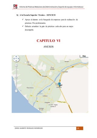 Informe de PrácticasModularesde (AdministraciónySoporte de equipos Informáticos)
JORGE ALBERTO MORALES RODRÍGUEZ 29
b) A la Escuela Superior Técnica – SENCICO
 Apoyo al alumno en la búsqueda de empresas para la realización de
prácticas Pre-profesionales.
 Debería actualizar la guía de prácticas cada año para un mejor
desempeño.
CAPITULO VI
ANEXOS
 