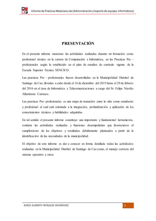 Informe de PrácticasModularesde (AdministraciónySoporte de equipos Informáticos)
JORGE ALBERTO MORALES RODRÍGUEZ 3
PRESENTACIÓN
En el presente informe menciono las actividades realizadas durante mi formación como
profesional técnico en la carrera de Computación e Informática, en las Practicas Pre –
profesionales según lo establecido en el plan de estudios de currículo vigente de la
Escuela Superior Técnica SENCICO.
Las practicas Pre – profesionales fueron desarrolladas en la Municipalidad Distrital de
Santiago de Cao, llevadas a cabo desde el 16 de diciembre del 2015 hasta el 29 de febrero
del 2016 en el área de Informática y Telecomunicaciones a cargo del Sr. Felipe Nicolás
Altamirano Carrasco.
Las practicas Pre- profesionales es una etapa de transición entre la vida como estudiante
y profesional el cual está orientada a la integración, profundización y aplicación de los
conocimientos técnicos y habilidades adquiridas.
En tal sentido el presente informe constituye una importante y fundamental herramienta,
contiene las actividades realizadas y funciones desempeñadas que favorecieron el
cumplimiento de los objetivos y resultados debidamente planteados a partir de la
identificación de las necesidades de la municipalidad.
El objetivo de este informe es dar a conocer en forma detallada todas las actividades
realizadas en la Municipalidad Distrital de Santiago de Cao como, el manejo correcto del
sistema operativo y otros.
 