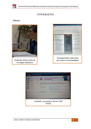 Informe de PrácticasModularesde (AdministraciónySoporte de equipos Informáticos)
JORGE ALBERTO MORALES RODRÍGUEZ 30
FOTOGRAFÍAS
Software:
Realizando informe técnico de
los equipos informáticos
Desfragmentando el disco Duro
para mejorar sus funcionalidades
Instalando y ejecutando el antivirus ESET
NOD32.
 