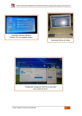Informe de PrácticasModularesde (AdministraciónySoporte de equipos Informáticos)
JORGE ALBERTO MORALES RODRÍGUEZ 31
Instalando el Sistema Operativo
Windows XP a las maquinas clientes.
Redactando informe de trabajo
Configurando el programa TeamViewer para poder
tener control de otra Pc.
 