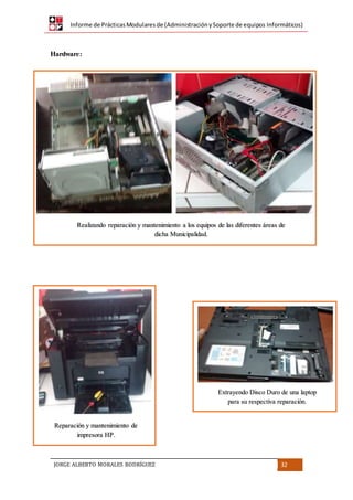 Informe de PrácticasModularesde (AdministraciónySoporte de equipos Informáticos)
JORGE ALBERTO MORALES RODRÍGUEZ 32
Hardware:
Realizando reparación y mantenimiento a los equipos de las diferentes áreas de
dicha Municipalidad.
Extrayendo Disco Duro de una laptop
para su respectiva reparación.
Reparación y mantenimiento de
impresora HP.
 