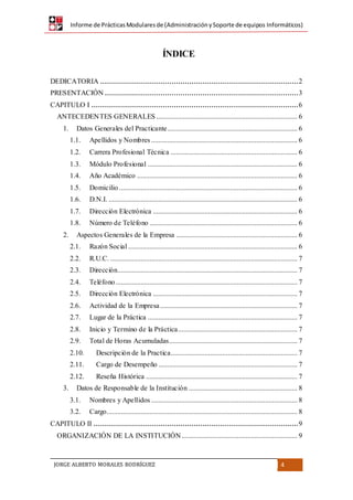 Informe de PrácticasModularesde (AdministraciónySoporte de equipos Informáticos)
JORGE ALBERTO MORALES RODRÍGUEZ 4
DEDICATORIA .........................................................................................2
PRESENTACIÓN .......................................................................................3
CAPITULO I .............................................................................................6
ANTECEDENTES GENERALES ............................................................................... 6
1. Datos Generales del Practicante......................................................................... 6
1.1. Apellidos y Nombres .................................................................................. 6
1.2. Carrera Profesional Técnica ....................................................................... 6
1.3. Módulo Profesional .................................................................................... 6
1.4. Año Académico .......................................................................................... 6
1.5. Domicilio .................................................................................................... 6
1.6. D.N.I. .......................................................................................................... 6
1.7. Dirección Electrónica ................................................................................. 6
1.8. Número de Teléfono ................................................................................... 6
2. Aspectos Generales de la Empresa .................................................................... 6
2.1. Razón Social ............................................................................................... 6
2.2. R.U.C. ......................................................................................................... 7
2.3. Dirección..................................................................................................... 7
2.4. Teléfono...................................................................................................... 7
2.5. Dirección Electrónica ................................................................................. 7
2.6. Actividad de la Empresa............................................................................. 7
2.7. Lugar de la Práctica .................................................................................... 7
2.8. Inicio y Termino de la Práctica................................................................... 7
2.9. Total de Horas Acumuladas........................................................................ 7
2.10. Descripción de la Practica....................................................................... 7
2.11. Cargo de Desempeño .............................................................................. 7
2.12. Reseña Histórica ..................................................................................... 7
3. Datos de Responsable de la Institución ............................................................. 8
3.1. Nombres y Apellidos .................................................................................. 8
3.2. Cargo........................................................................................................... 8
CAPITULO II ............................................................................................9
ORGANIZACIÓN DE LA INSTITUCIÓN................................................................. 9
ÍNDICE
 