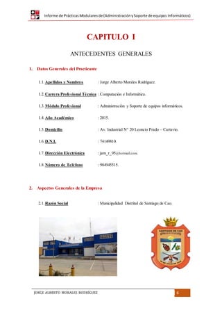 Informe de PrácticasModularesde (AdministraciónySoporte de equipos Informáticos)
JORGE ALBERTO MORALES RODRÍGUEZ 6
CAPITULO I
ANTECEDENTES GENERALES
1. Datos Generales del Practicante
1.1. Apellidos y Nombres : Jorge Alberto Morales Rodríguez.
1.2. Carrera Profesional Técnica : Computación e Informática.
1.3. Módulo Profesional : Administración y Soporte de equipos informáticos.
1.4. Año Académico : 2015.
1.5. Domicilio : Av. Industrial N° 20 Leoncio Prado – Cartavio.
1.6. D.N.I. : 74149810.
1.7. Dirección Electrónica : jam_r_95@hotmail.com.
1.8. Número de Teléfono : 984945515.
2. Aspectos Generales de la Empresa
2.1. Razón Social : Municipalidad Distrital de Santiago de Cao.
 