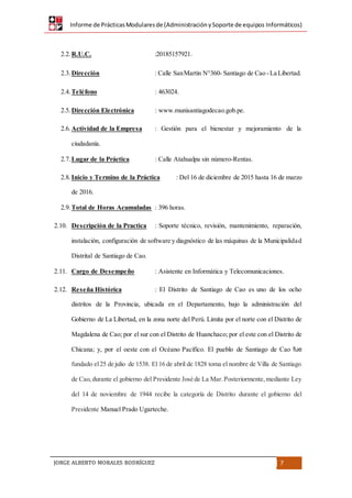 Informe de PrácticasModularesde (AdministraciónySoporte de equipos Informáticos)
JORGE ALBERTO MORALES RODRÍGUEZ 7
2.2. R.U.C. :20185157921.
2.3. Dirección : Calle SanMartin N°360- Santiago de Cao -La Libertad.
2.4. Teléfono : 463024.
2.5. Dirección Electrónica : www.munisantiagodecao.gob.pe.
2.6. Actividad de la Empresa : Gestión para el bienestar y mejoramiento de la
ciudadanía.
2.7. Lugar de la Práctica : Calle Atahualpa sin número-Rentas.
2.8. Inicio y Termino de la Práctica : Del 16 de diciembre de 2015 hasta 16 de marzo
de 2016.
2.9. Total de Horas Acumuladas : 396 horas.
2.10. Descripción de la Practica : Soporte técnico, revisión, mantenimiento, reparación,
instalación, configuración de software y diagnóstico de las máquinas de la Municipalidad
Distrital de Santiago de Cao.
2.11. Cargo de Desempeño : Asistente en Informática y Telecomunicaciones.
2.12. Reseña Histórica : El Distrito de Santiago de Cao es uno de los ocho
distritos de la Provincia, ubicada en el Departamento, bajo la administración del
Gobierno de La Libertad, en la zona norte del Perú. Limita por el norte con el Distrito de
Magdalena de Cao; por el sur con el Distrito de Huanchaco; por el este con el Distrito de
Chicana; y, por el oeste con el Océano Pacífico. El pueblo de Santiago de Cao fue
fundado el25 de julio de 1538. El 16 de abril de 1828 toma el nombre de Villa de Santiago
de Cao,durante el gobierno del Presidente José de La Mar.Posteriormente,mediante Ley
del 14 de noviembre de 1944 recibe la categoría de Distrito durante el gobierno del
Presidente Manuel Prado Ugarteche.
 