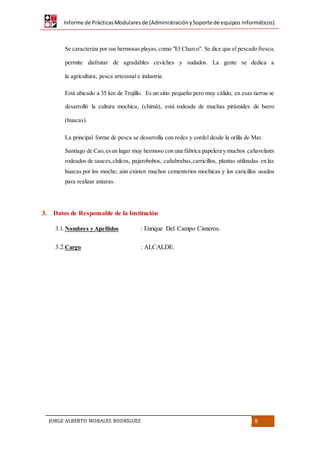 Informe de PrácticasModularesde (AdministraciónySoporte de equipos Informáticos)
JORGE ALBERTO MORALES RODRÍGUEZ 8
Se caracteriza por sus hermosas playas,como "El Charco". Se dice que el pescado fresco,
permite disfrutar de agradables ceviches y sudados. La gente se dedica a
la agricultura, pesca artesanal e industria.
Está ubicado a 35 km de Trujillo. Es un sitio pequeño pero muy cálido, en esas tierras se
desarrolló la cultura mochica, (chimú), está rodeada de muchas pirámides de barro
(huacas).
La principal forma de pesca se desarrolla con redes y cordel desde la orilla de Mar.
Santiago de Cao,esun lugar muy hermoso con una fábrica papelera y muchos cañavelares
rodeados de sauces,chilcos, pajarobobos, cañabrabas,carricillos, plantas utilizadas en las
huacas por los moche; aún existen muchos cementerios mochicas y los caricillos usados
para realizar antaras.
3. Datos de Responsable de la Institución
3.1. Nombres y Apellidos : Enrique Del Campo Cisneros.
3.2.Cargo : ALCALDE.
 