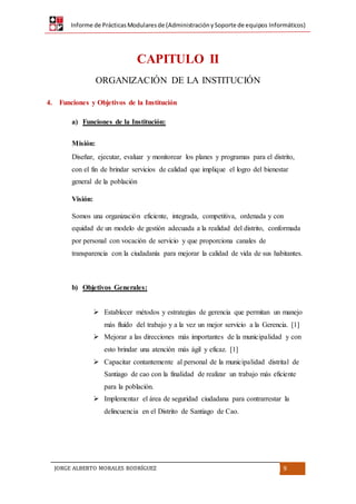 Informe de PrácticasModularesde (AdministraciónySoporte de equipos Informáticos)
JORGE ALBERTO MORALES RODRÍGUEZ 9
CAPITULO II
ORGANIZACIÓN DE LA INSTITUCIÓN
4. Funciones y Objetivos de la Institución
a) Funciones de la Institución:
Misión:
Diseñar, ejecutar, evaluar y monitorear los planes y programas para el distrito,
con el fin de brindar servicios de calidad que implique el logro del bienestar
general de la población
Visión:
Somos una organización eficiente, integrada, competitiva, ordenada y con
equidad de un modelo de gestión adecuada a la realidad del distrito, conformada
por personal con vocación de servicio y que proporciona canales de
transparencia con la ciudadanía para mejorar la calidad de vida de sus habitantes.
b) Objetivos Generales:
 Establecer métodos y estrategias de gerencia que permitan un manejo
más fluido del trabajo y a la vez un mejor servicio a la Gerencia. [1]
 Mejorar a las direcciones más importantes de la municipalidad y con
esto brindar una atención más ágil y eficaz. [1]
 Capacitar contantemente al personal de la municipalidad distrital de
Santiago de cao con la finalidad de realizar un trabajo más eficiente
para la población.
 Implementar el área de seguridad ciudadana para contrarrestar la
delincuencia en el Distrito de Santiago de Cao.
 