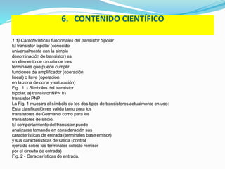 6. CONTENIDO CIENTÍFICO 
1.1) Características funcionales del transistor bipolar. 
El transistor bipolar (conocido 
universalmente con la simple 
denominación de transistor) es 
un elemento de circuito de tres 
terminales que puede cumplir 
funciones de amplificador (operación 
lineal) o llave (operación 
en la zona de corte y saturación) 
Fig. 1. - Símbolos del transistor 
bipolar. a) transistor NPN b) 
transistor PNP 
La Fig. 1 muestra el símbolo de los dos tipos de transistores actualmente en uso: 
Esta clasificación es válida tanto para los 
transistores de Germanio como para los 
transistores de silicio. 
El comportamiento del transistor puede 
analizarse tomando en consideración sus 
características de entrada (terminales base emisor) 
y sus características de salida (control 
ejercido sobre los terminales colecto remisor 
por el circuito de entrada) 
Fig. 2 - Características de entrada. 
 