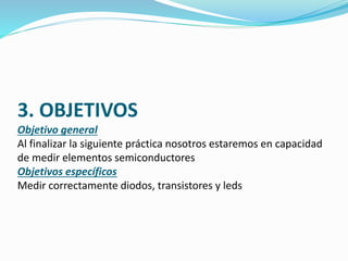 3. OBJETIVOS 
Objetivo general 
Al finalizar la siguiente práctica nosotros estaremos en capacidad 
de medir elementos semiconductores 
Objetivos específicos 
Medir correctamente diodos, transistores y leds 
 