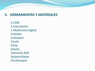 5. HERRAMIENTAS Y MATERIALES 
2 LEDS 
4 transistores 
1 Multímetro digital 
4 diodos 
Cortadora 
Cautín 
Pasta 
Estaño 
Televisión B/N 
Destornillador 
Osciloscopio 
 