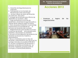 Acciones 2013
 Avances y logros de las
negociaciones
Marcha Por la PAZ
9 de Abril del 2012
3ra Asamblea General de ASOMATE
Informe de presidencia
1. Garantías de Seguridad para los
sindicatos
2. Participación en la Comisión de
Reclamación ante el Municipio
3. Acceso a Base de datos de Docentes
por institución Educativa
4. Entrega de locaciones para Oficina de
ASOMATE con escritorio y sillas
5. Pago de Dotación en el mes de
septiembre y diciembre la segunda parte a
quienes tienen derecho según la norma.
6. Bono de productividad en un porcentaje
proporcional a los excedentes en el
recaudo de Hacienda del municipio.
7. Reglamentación para facilitar el acceso
a licencias de estudio remunerados para
Maestrías y Doctorados en el Exterior.
8. Acceso a la Socialización de proyectos de
bienestar social para los maestros y
administrativos.
9. Becas universitarias para los hijos de
docentes y administrativos que alcancen los
puntajes más altos en pruebas ICFES 2013
10. Acceso a programas de recreación y
bienestar social para las familias de los
docentes mediante convenios entre el
municipio y COMFACESAR,INDUPAL.
 