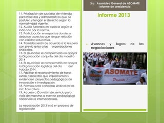 11. Priorización de subsidios de vivienda
para maestros y administrativos que se
postulen y tengan el derecho según la
normatividad vigente.
12. Auxilio funerario en especie según lo
indicado por la norma.
13. Participación en espacios donde se
debatan aspectos que tengan relación
con calidad educativa.
14. Traslados serán de acuerdo a la ley pero
con previo aviso a las organizaciones
sindicales.
15. EL municipio se comprometió en apoyar
la Organización conjunta del día maestro
2014
16. EL municipio se comprometió en apoyar
la Organización logística del día del
trabajo 2014.
17. Facilitar el reconocimiento de horas
extras a maestros que implementen y
evidencien proyectos pedagógicos de
innovación e investigación.
18. Permiso para carteleras sindical en las
Inst. Educativas
19. Acceso a Comisión de servicio para
viaje de maestros a eventos pedagógicos
nacionales e internacionales.
La negociación 2013 está en proceso de
legalización
Informe 2013
 Avances y logros de las
negociaciones
3ra Asamblea General de ASOMATE
Informe de presidencia
 