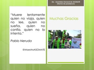 Muchas Gracias
“Muere lentamente
quien no viaja, quien
no lee, quien no
sueña, quien no
confía, quien no lo
intenta.”
Pablo Neruda
@MaestroASOMATE
3ra Asamblea General de ASOMATE
Informe de presidencia
 