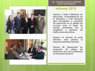 Informe 2013
 Febrero 1: Visita a Ministerio de
Educación, Vicepresidencia de
la República y CGT Nacional
para acompañar a secretaria
de educación en la gestión de
recursos para el pago de
deudas pendientes con el
magisterio y dotación de
instituciones educativas.
 Febrero 14: Reunión de junta
directiva para planear la
Segunda Asamblea General
 Febrero 28: Elaboración de
propuesta de pliego de
peticiones que será socializado
en Asamblea General
Marcha Por la PAZ
9 de Abril del 2012
3ra Asamblea General de ASOMATE
Informe de presidencia
 