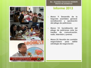 Informe 2013
 Marzo 9: Desarrollo de la
Segunda asamblea general;
socialización y aprobación
del pliego de peticiones
 Marzo 14: Socialización del
pliego de peticiones ante los
medios de comunicación,
radio, televisión y prensa.
 Marzo 23: Reunión de comisión
negociadora para definir
estrategia de negociación
Marcha Por la PAZ
9 de Abril del 2012
3ra Asamblea General de ASOMATE
Informe de presidencia
 