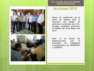 Acciones 2013
 Marzo 26: Instalación de la
mesa de trabajo para la
discusión del pliego de
peticiones aceptado por el Sr.
Alcalde mediante resolución
N° 000421 del 18 de Marzo del
2013.
 Abril 11: Se inician las
Negociaciones con el
Municipio de Valledupar
Acompañados de SINSERPUAL
y ASEMPUC
Marcha Por la PAZ
9 de Abril del 2012
3ra Asamblea General de ASOMATE
Informe de presidencia
 