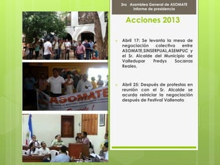 Acciones 2013
 Abril 17: Se levanta la mesa de
negociación colectiva entre
ASOMATE,SINSERPUAL,ASEMPUC y
el Sr. Alcalde del Municipio de
Valledupar Fredys Socarras
Reales.
 Abril 25: Después de protestas en
reunión con el Sr. Alcalde se
acurda reiniciar la negociación
después de Festival Vallenato
Marcha Por la PAZ
9 de Abril del 2012
3ra Asamblea General de ASOMATE
Informe de presidencia
 