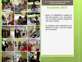 Acciones 2013
 Mayo 15: ASOMATE le celebra el
día del maestro a sus asociados
con un evento social y cultural en
una casa campo.
 Se entrega como obsequio a los
afiliados un libro “Tras las Huellas
de un maestro”
Marcha Por la PAZ
9 de Abril del 2012
3ra Asamblea General de ASOMATE
Informe de presidencia
 
