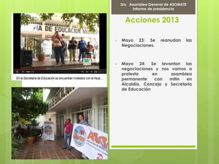 Acciones 2013
 Mayo 23: Se reanudan las
Negociaciones.
 Mayo 24: Se levantan las
negociaciones y nos vamos a
protesta en asamblea
permanente con mitin en
Alcaldía, Concejo y Secretaria
de Educación
Marcha Por la PAZ
9 de Abril del 2012
3ra Asamblea General de ASOMATE
Informe de presidencia
 