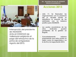 Acciones 2013
 Julio 11: Se Reanudan las
negociaciones con la presencia
del Sr. Alcalde donde se
debatieron la mayoría de las
solicitudes con un balance
positivo para ASOMATE.
 Los puntos económicos de los
otros sindicatos quedan
pendientes de la gestión en
Bogotá.
 Concertadamente estamos
proponiendo que estos puntos se
dejen como no negociados y se
le de fin a la negociación 2013.
Intervención del presidente
de ASOMATE
Ante el CONCEJO de
Valledupar exigiendo el
pago del retroactivo de la
prima de antigüedad.
Agosto del 2013.
9 de AbrMarcha il del 2012
3ra Asamblea General de ASOMATE
Informe de presidencia
 
