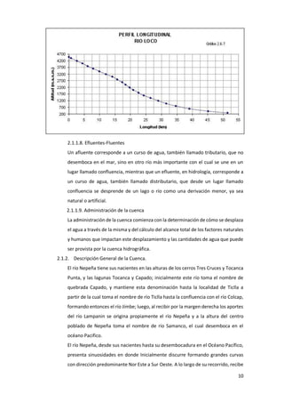 10
2.1.1.8. Efluentes-Fluentes
Un afluente corresponde a un curso de agua, también llamado tributario, que no
desemboca en el mar, sino en otro río más importante con el cual se une en un
lugar llamado confluencia, mientras que un efluente, en hidrología, corresponde a
un curso de agua, también llamado distributario, que desde un lugar llamado
confluencia se desprende de un lago o río como una derivación menor, ya sea
natural o artificial.
2.1.1.9. Administración de la cuenca
La administración de la cuenca comienza con la determinación de cómo se desplaza
el agua a través de la misma y del cálculo del alcance total de los factores naturales
y humanos que impactan este desplazamiento y las cantidades de agua que puede
ser provista por la cuenca hidrográfica.
2.1.2. Descripción General de la Cuenca.
El río Nepeña tiene sus nacientes en las alturas de los cerros Tres Cruces y Tocanca
Punta, y las lagunas Tocanca y Capado; inicialmente este río toma el nombre de
quebrada Capado, y mantiene esta denominación hasta la localidad de Ticlla a
partir de la cual toma el nombre de río Ticlla hasta la confluencia con el río Colcap,
formando entonces el río Jímbe; luego, al recibir por la margen derecha los aportes
del río Lampanin se origina propiamente el río Nepeña y a la altura del centro
poblado de Nepeña toma el nombre de río Samanco, el cual desemboca en el
océano Pacifico.
El río Nepeña, desde sus nacientes hasta su desembocadura en el Océano Pacífico,
presenta sinuosidades en donde Inicialmente discurre formando grandes curvas
con dirección predominante Nor Este a Sur Oeste. A lo largo de su recorrido, recibe
 