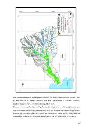 12
La sub-cuencas Lampanin, Alto Nepeña y Río Larea, son las más importantes de la cuenca, por
su aportación al río Nepeña, debido a que estas corresponden a la cuenca húmeda,
estableciéndose la misma por encima de los 2,000 m.s.n.m.
El escurrimiento superficial del río Nepeña se debe exclusivamente a las precipitaciones que
ocurren en su cuenca húmeda, producidos en la parte alta de las sub-cuencas que la conforman,
con dirección hacia aguas abajo; se observan que las descargas medias anuales varían desde un
mínimo de 0,19 m3/s hasta un máximo de 13.16 m3/s, con una media anual de 3.25 m3/s.
 