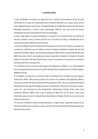 4
I. INTRODUCCIÓN
El valle de Nepeña conocido en el siglo XVI con el nombre de Guambacho (Cieza de León
1973:176), es sin duda muy importante para la Historia Nacional y con mayor razón, para la
Arqueología de Ancash, como lo son: La Galgada (Pallasca), Pueblo Viejo (Santa), Sechín (Casma),
Mandinga (Huarmey), y muchos otros (Samaniego 1997:21), que será tarea de intensa
investigación para las nuevas generaciones de arqueologos.
El valle, mejor dicho, la Cuenca de Nepeña, se encuentra en la jurisdicción de los distritos de
Samanco, Nepeña, moro y Cáceres del Perú de la Provincia de Santa, y Pamparomás de la
provincia de Huailas, departamento de Ancash.
La cuenca de Nepeña está principalmente formada por el río del mismo nombre, asimismo, por
un abanico e riachuelos, que casi todos se inician en lagunas ubicadas en la parte alta del lado
oeste de la Cordillera negra, o como producto de aguas subterráneas, como también desde hace
2000 años atrás, fueron alimentados por presas elaboradas mediante el trabajo del hombre
andino en esta parte del viejo Tawantinsuyo, y que se encuentran en las punas de los distritos
de Cáceres del Perú y Pamparomás.
"El río Nepeña nace en las alturas de la laguna de Chupicocha a 4,600 m s.n.m. alimentándose
con las precipitaciones que caen en las partes altas del flanco occidental de la Cordillera Negra"
(ONERN 1972:36)
El río Nepeña a lo largo de su recorrido recibe la contribución de las aguas de varias lagunas
(Coñocranra, Mata - Mata, Huanca Cocha, etc.) y de los ríos Lampanín, Racuaybamba, Matár y
Cosma por el sector del distrito Cáceres del Perú (Gambini 1975 : 19); por el lado del distrito de
Pamparomás de las lagunas de Negra Huacanán, Carhuacocha, Ricococha, Yanacocha, Huayta -
cocha, etc., que alimentan los ríos Uchpacancha, Chaclancayo, Chunga, Pisha, entre otros
riachuelos (Moreno 1989:17-19); y por el distrito de Moro los ríos de Larea y Loco, para
finalmente avanzar solo el río Nepeña hasta desembocar al Océano Pacifico en las cercanías de
la bahía de Samanco.
"El curso del río Nepeña , desde sus desembocadura, es algo sinuoso , siguiendo en general una
dirección predominante noreste a sureste, a la altura de la localidad de Huambacho adopta una
dirección este a oeste..."
 
