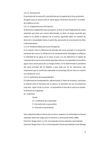 6
2.2.1.2. Perímetro (P)
El perímetro de la cuenca (P), está definido por la longitud de la línea de división
de aguas y que se conoce como el “parte aguas o Divortium Acuarium”, la unidad
de medida es en Km.
2.2.1.3. Longitud de Cauce Principal (L).
Se denomina Longitud de cauce principal (L, en Km), al cauce longitudinal de mayor
extensión que tiene una cuenca determinada, es decir, el mayor recorrido que
realiza el río desde la cabecera de la cuenca, siguiendo todos los cambios de
dirección o sinuosidades hasta un punto fijo, que puede ser una estación de aforo
o desembocadura.
2.1.2.4. Pendiente Media del Curso Principal (S).
Es la relación entre la diferencia de altitudes del cauce principal y la proyección
horizontal del mismo. Su influencia en el comportamiento hidrológico se refleja en
la velocidad de las aguas en el cauce, lo que a su vez determina la rapidez de
respuesta de la cuenca ante eventos pluviales intensos y la capacidad erosiva de las
aguas como consecuencia de su energía cinética. Se ha determinado la pendiente
del cauce principal del río Nepeña y para cada una de las subcuencas más
importantes que la conforman expresado en porcentaje (%) tal como se muestra
en el Gráfico N° 2.6-2.
2.2.1.5. Coeficiente de Compacidad (Kc).
El Coeficiente de Compacidad (Kc, adimensional), o Índice de Gravelius, constituye
la relación entre el Perímetro de la cuenca y el perímetro de una circunferencia
cuya área - igual a la de un círculo - es equivalente al área de la cuenca en estudio.
Su fórmula es la siguiente:
Kc = 0.28 P/A½
Donde:
Kc = Coeficiente de compacidad
P = Perímetro de la cuenca (Km)
A = Área de la cuenca (Km2)
Este coeficiente define la forma de la cuenca, respecto a la similaridad con formas
redondas, dentro de rangos que se muestran a continuación (FAO, 1985):
Clase Kc1: Rango entre 1 y 1.25. Corresponde a forma redonda a oval redonda
Clase Kc2: Rango entre 1.25 y 1.5 Corresponde a forma oval redonda a oval oblonga
 