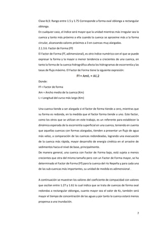 7
Clase Kc3: Rango entre 1.5 y 1.75 Corresponde a forma oval oblonga a rectangular
oblonga.
En cualquier caso, el índice será mayor que la unidad mientras más irregular sea la
cuenca y tanto más próximo a ella cuando la cuenca se aproxime más a la forma
circular, alcanzando valores próximos a 3 en cuencas muy alargadas.
2.1.3.6. Factor de Forma (Ff)
El Factor de Forma (Ff, adimensional), es otro índice numérico con el que se puede
expresar la forma y la mayor o menor tendencia a crecientes de una cuenca, en
tanto la forma de la cuenca hidrográfica afecta los hidrogramas de escorrentía y las
tasas de flujo máximo. El Factor de Forma tiene la siguiente expresión:
Donde:
Ff = Factor de forma
Am = Ancho medio de la cuenca (Km)
L = Longitud del curso más largo (Km)
Una cuenca tiende a ser alargada si el factor de forma tiende a cero, mientras que
su forma es redonda, en la medida que el factor forma tiende a uno. Este factor,
como los otros que se utilizan en este trabajo, es un referente para establecer la
dinámica esperada de la escorrentía superficial en una cuenca, teniendo en cuenta
que aquellas cuencas con formas alargadas, tienden a presentar un flujo de agua
más veloz, a comparación de las cuencas redondeadas, logrando una evacuación
de la cuenca más rápida, mayor desarrollo de energía cinética en el arrastre de
sedimentos hacia el nivel de base, principalmente.
De manera general, una cuenca con Factor de Forma bajo, está sujeta a menos
crecientes que otra del mismo tamaño pero con un Factor de Forma mayor, se ha
determinado el Factor de Forma (Ff) para la cuenca del río Nepeña y para cada una
de las sub-cuencas más importantes, su unidad de medida es adimensional .
A continuación se muestran los valores del coeficiente de compacidad con valores
que oscilan entre 1.27 y 1.61 lo cual indica que se trata de cuencas de forma oval
redondas a rectangular oblongas, cuanto mayor sea el valor de Kc, también será
mayor el tiempo de concentración de las aguas y por tanto la cuenca estará menos
propensa a una inundación.
 