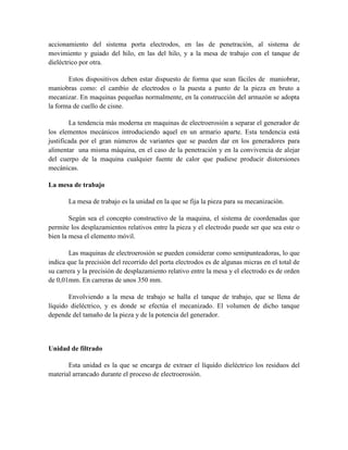 accionamiento del sistema porta electrodos, en las de penetración, al sistema de
movimiento y guiado del hilo, en las del hilo, y a la mesa de trabajo con el tanque de
dieléctrico por otra.
Estos dispositivos deben estar dispuesto de forma que sean fáciles de maniobrar,
maniobras como: el cambio de electrodos o la puesta a punto de la pieza en bruto a
mecanizar. En maquinas pequeñas normalmente, en la construcción del armazón se adopta
la forma de cuello de cisne.
La tendencia más moderna en maquinas de electroerosión a separar el generador de
los elementos mecánicos introduciendo aquel en un armario aparte. Esta tendencia está
justificada por el gran números de variantes que se pueden dar en los generadores para
alimentar una misma máquina, en el caso de la penetración y en la convivencia de alejar
del cuerpo de la maquina cualquier fuente de calor que pudiese producir distorsiones
mecánicas.
La mesa de trabajo
La mesa de trabajo es la unidad en la que se fija la pieza para su mecanización.
Según sea el concepto constructivo de la maquina, el sistema de coordenadas que
permite los desplazamientos relativos entre la pieza y el electrodo puede ser que sea este o
bien la mesa el elemento móvil.
Las maquinas de electroerosión se pueden considerar como semipunteadoras, lo que
indica que la precisión del recorrido del porta electrodos es de algunas micras en el total de
su carrera y la precisión de desplazamiento relativo entre la mesa y el electrodo es de orden
de 0,01mm. En carreras de unos 350 mm.
Envolviendo a la mesa de trabajo se halla el tanque de trabajo, que se llena de
líquido dieléctrico, y es donde se efectúa el mecanizado. El volumen de dicho tanque
depende del tamaño de la pieza y de la potencia del generador.
Unidad de filtrado
Esta unidad es la que se encarga de extraer el líquido dieléctrico los residuos del
material arrancado durante el proceso de electroerosión.
 