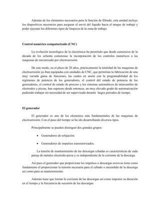 Además de los elementos necesarios para la función de filtrado, esta unidad incluye
los dispositivos necesarios para asegurar el envió del liquido hacia el tanque de trabajo y
poder ejecutar los diferentes tipos de limpieza de la zona de trabajo.
Control numérico computarizado (CNC)
La evolución tecnológica de la electrónica ha permitido que desde comienzos de la
década de los ochenta comenzase la incorporación de los controles numéricos a las
maquinas de mecanizado por electroerosión.
De este modo, en el plazo de 20 años, prácticamente la totalidad de las maquinas de
electroerosión ya iban equipadas con unidades de CNC, que permitían la fabricación de una
muy variada gama de funciones, las cuales en unión con la programabilidad de los
regímenes de potencia de los generadores, el control del estado de potencia de los
generadores, el control de estado de proceso y los sistemas automáticos de intercambio de
electrodos y piezas, han supuesto desde entonces, un muy elevado grado de automatización
pudiendo trabajar sin necesidad de ser supervisado durante largos periodos de tiempo.
El generador
El generador es uno de los elementos más fundamentales de las maquinas de
electroerosión. Con el paso del tiempo se ha ido desarrollando diversos tipos.
Principalmente se pueden distinguir dos grandes grupos:
 Generadores de relajación.
 Generadores de impulsos transistorizados.
La tensión de mantenimiento de las descargar cebadas es características de cada
pareja de metales electrodo-pieza y es independiente de la corriente de la descarga.
Así pues el generador que proporciona los impulsos o descargas erosivas tiene como
fundamento el proporcionar la tensión necesaria para el cebado o encendido de la descarga
así como para su mantenimiento.
Además tiene que limitar la corriente de las descargas así como imponer su duración
en el tiempo y la frecuencia de sucesión de las descargas.
 