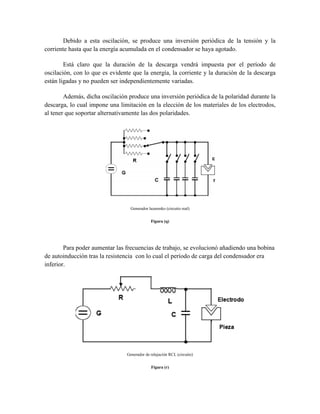 Debido a esta oscilación, se produce una inversión periódica de la tensión y la
corriente hasta que la energía acumulada en el condensador se haya agotado.
Está claro que la duración de la descarga vendrá impuesta por el período de
oscilación, con lo que es evidente que la energía, la corriente y la duración de la descarga
están ligadas y no pueden ser independientemente variadas.
Además, dicha oscilación produce una inversión periódica de la polaridad durante la
descarga, lo cual impone una limitación en la elección de los materiales de los electrodos,
al tener que soportar alternativamente las dos polaridades.
Generador lazarenko (circuito real)
Figura (q)
Para poder aumentar las frecuencias de trabajo, se evolucionó añadiendo una bobina
de autoinducción tras la resistencia con lo cual el período de carga del condensador era
inferior.
Generador de relajación RCL (circuito)
Figura (r)
 