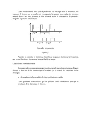 Como inconveniente tiene que al producirse las descargas tras el encendido, sin
importar el tiempo que se emplee en conseguirlo, las pausas entre cada dos impulsos
pueden llegar a ser muy grandes, lo cual provoca, según la dependencia de principio,
desgastes superiores del electrodo.
Generador isoenergetico
Figura (y)
Además, al aumentar el tiempo de duración de las pausas disminuye la frecuencia,
con lo cual disminuye ligeramente la capacidad de arranque.
Generadores isofrecuenciales
Estos generadores se caracterizan por mantener una frecuencia constante de chispeo,
sin que la duración de las pausas vaya influenciada por el retardo del encendido de las
descargas.
a) Generadores isofrecuenciales de baja tensión de encendido.
Como generador isofrecuencial que es, presenta como característica principal la
constancia de la frecuencia de chispeo.
 