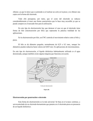 obtener, ya que lo único que se pretende es el realizar un corte en la pieza y no obtener una
copia con la forma del electrodo.
Todo ello presupone, por tanto, que el costo del electrodo se reduzca
considerablemente al tener una forma característica que lo hace muy accesible ya que se
puede comprar en el mercado listo para la utilización.
En este tipo de electroerosión hay que destacar el caso en que el electrodo tiene
forma de hilo (electroerosión por hilo) que representa la práctica totalidad de las
aplicaciones.
En la electroerosión por hilo, un CNC controla el movimiento relativo entre el hilo y
pieza.
El hilo es de diámetro pequeño, normalmente de 0,25 o 0,3 mm., aunque los
diámetros pueden reducirse hasta valores de 0,025 mm. En aplicaciones de micromecánica.
En este tipo de electroerosión, el líquido dieléctrico habitualmente utilizado es el agua
desionizada, aunque también existe alguna máquina que funciona con aceite.
Corte por electroerosión
Figura (B)
Electroerosión por penetración o electrodo
Esta forma de electroerosión es la más universal. Se basa en el avance continuo, y
servocontrolado de un electrodo-herramienta que penetra en el electrodo-pieza en presencia
de un líquido dieléctrico.
 