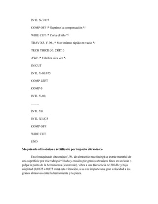 INTL X-3.875
COMP OFF /* Suprime la compensación */
WIRE CUT /* Corta el hilo */
TRAV X5. Y-90. /* Movimiento rápido en vacio */
TECH THICK 50. CRIT 0
AWF /* Enhebra otra vez */
INICUT
INTL Y-80.875
COMP LEFT
COMP 0
INTL Y-80.
……..
INTL Y0.
INTL X3.875
COMP OFF
WIRE CUT
END
Maquinado ultrasónico o rectificado por impacto ultrasónico
En el maquinado ultasonico (UM, de ultrasonic machining) se extrae material de
una superficie por microdesporrtillado y erosión por granos abrasivos finos en un lodo o
pulpa la punta de la herramienta (sonotrodo), vibra a una frecuencia de 20 kHz y baja
amplitud (0,0125 a 0,075 mm) esta vibración, a su vez imparte una gran velocidad a los
granos abrasivos entre la herramienta y la pieza.
 