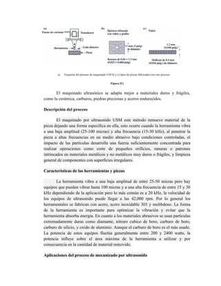 a) Esquema del proceso de maquinado UM b) y c) tipos de piezas fabricadas con este proceso
Figura (E)
El maquinado ultrasónico se adapta mejor a materiales duros y frágiles,
como la cerámica, carburos, piedras preciosas y aceros endurecidos.
Descripción del proceso
El maquinado por ultrasonido USM este método remueve material de la
pieza dejando una forma específica en ella, esto ocurre cuando la herramienta vibra
a una baja amplitud (25-100 micras) y alta frecuencia (15-30 kHz), al penetrar la
pieza a altas frecuencias en un medio abrasivo bajo condiciones controladas, el
impacto de las partículas desarrolla una fuerza suficientemente concentrada para
realizar operaciones como corte de pequeños orificios, ranuras o patrones
intrincados en materiales metálicos y no metálicos muy duros o frágiles, y limpieza
general de componentes con superficies irregulares.
Características de las herramientas y piezas
La herramienta vibra a una baja amplitud de entre 25-50 micras pero hay
equipos que pueden vibrar hasta 100 micras y a una alta frecuencia de entre 15 y 30
kHz dependiendo de la aplicación pero lo más común es a 20 kHz, la velocidad de
los equipos de ultrasonido puede llegar a las 42,000 rpm. Por lo general los
herramentales se fabrican con acero, acero inoxidable 303 y molibdeno. La forma
de la herramienta es importante para optimizar la vibración y evitar que la
herramienta absorba energía. En cuanto a los materiales abrasivos se usan partículas
extremadamente duras como diamante, nitruro cubico de boro, carburo de boro,
carburo de silicio, y oxido de aluminio. Aunque el carburo de boro es el más usado.
La potencia de estos equipos fluctúa generalmente entre 200 y 2400 watts, la
potencia influye sobre el área máxima de la herramienta a utilizar y por
consecuencia en la cantidad de material removido.
Aplicaciones del proceso de mecanizado por ultrasonido
 